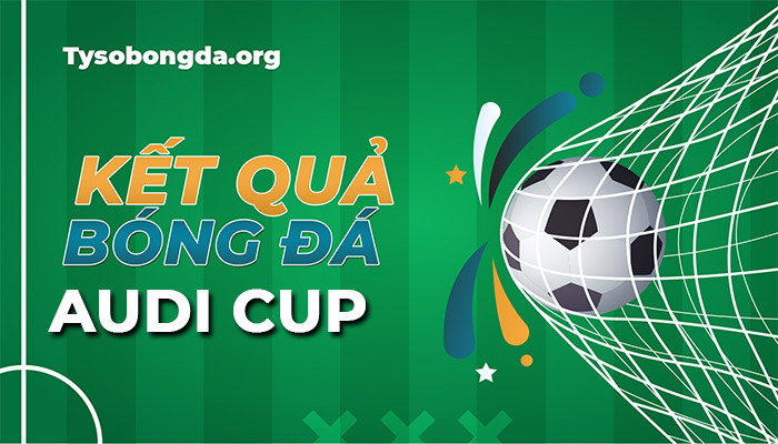 Tỷ số giải Audi Cup đêm qua rạng sáng nay | KQBĐ Audi Cup mới nhất