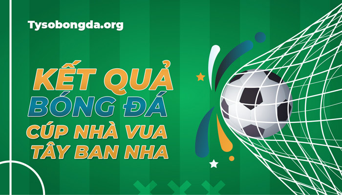 Tỷ số thi đấu Cúp Nhà Vua Tây Ban Nha sáng nay – Cập nhật KQBĐ Cúp Nhà Vua TBN mới nhất