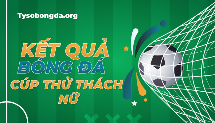 Tỷ số bóng đá Cúp Thử Thách Nữ mới nhất hôm nay