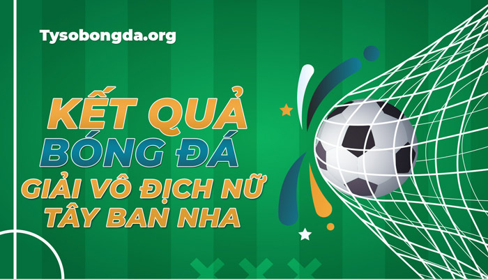 Tỷ số giải vô địch bóng đá Nữ Tây Ban Nha mới nhất hôm nay