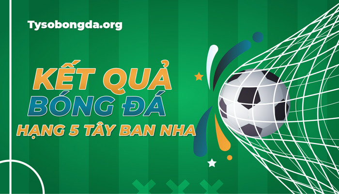 Tỷ số giải hạng 5 Tây Ban Nha mới nhất – Trực tiếp KQBĐ hạng 5 TBN hôm nay