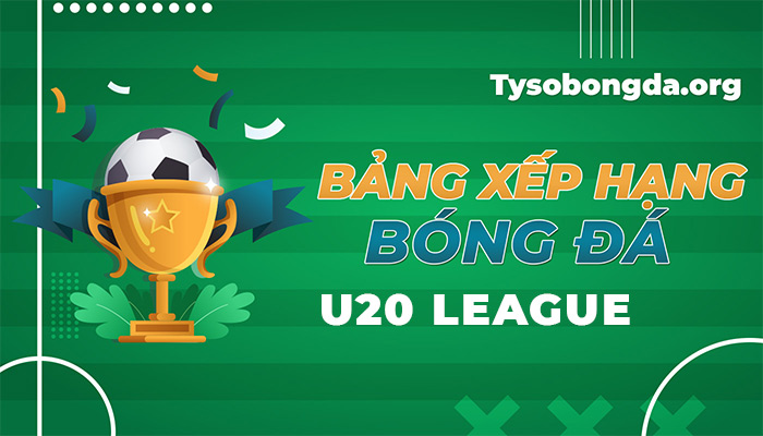 Bảng xếp hạng U20 League | Thông tin bảng điểm U20 League mới nhất