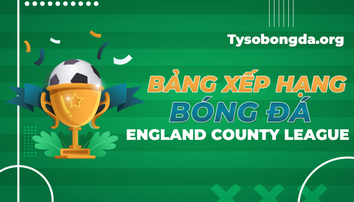 Bảng xếp hạng bóng đá England County League mới nhất hôm nay
