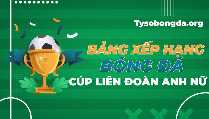 Bảng xếp hạng bóng đá Cúp liên đoàn Anh nữ mới nhất hôm nay