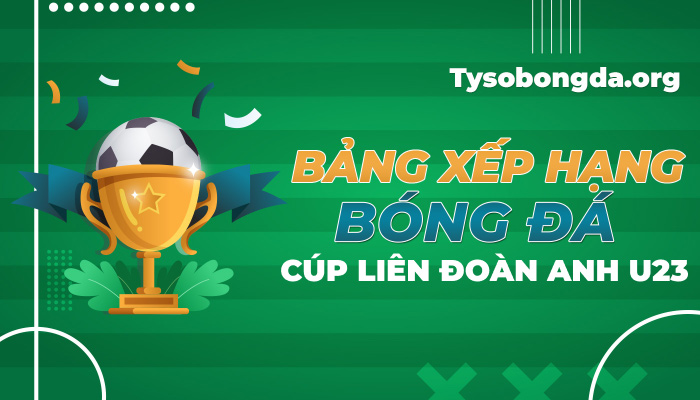Bảng xếp hạng bóng đá Cúp Liên Đoàn Anh U23 mới nhất hôm nay
