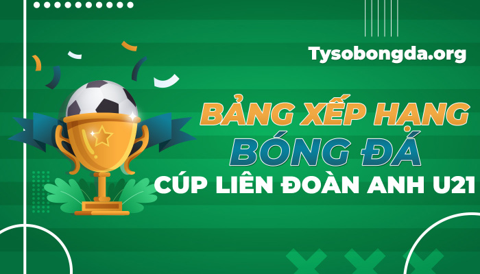 Bảng xếp hạng bóng đá Cúp Liên Đoàn Anh U21 mới nhất hôm nay