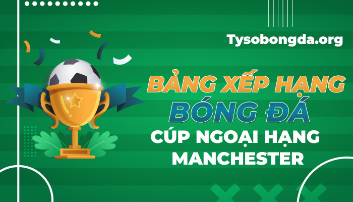 Bảng xếp hạng bóng đá Cúp Ngoại hạng Manchester mới nhất hôm nay
