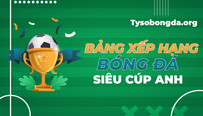 Bảng xếp hạng Siêu Cúp Anh hôm nay | BXH Siêu Cúp Anh mới nhất