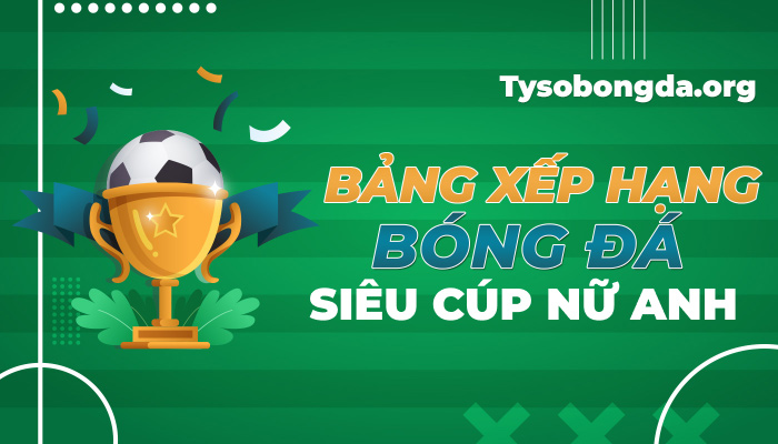 Bảng xếp hạng Siêu Cúp nữ Anh hôm nay | BXH Siêu Cúp nữ Anh mới nhất