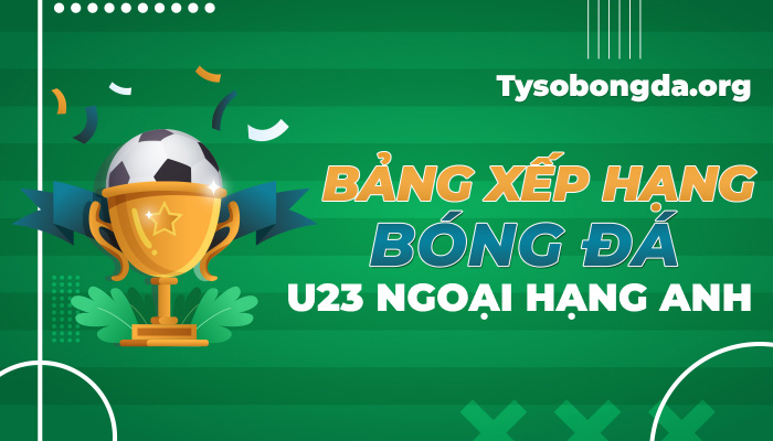 Bảng xếp hạng U23 Ngoại hạng Anh hôm nay | BXH U23 Ngoại hạng Anh mới nhất