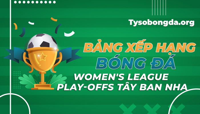 Bảng xếp hạng Women’s League Play-offs Tây Ban Nha tối nay mới nhất