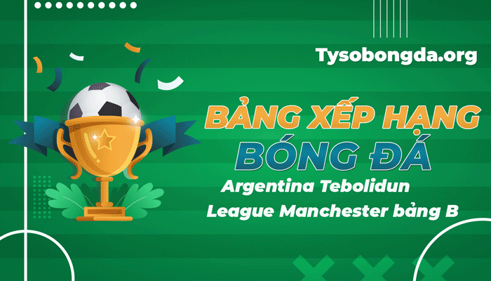 Bảng xếp hạng Argentina Tebolidun League Manchester bảng B mới nhất