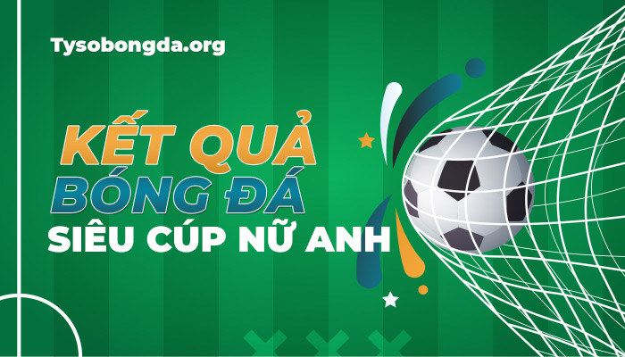 Tỷ số Siêu Cúp nữ Anh | KQBD FA Women’s Community Shield mới nhất hôm nay
