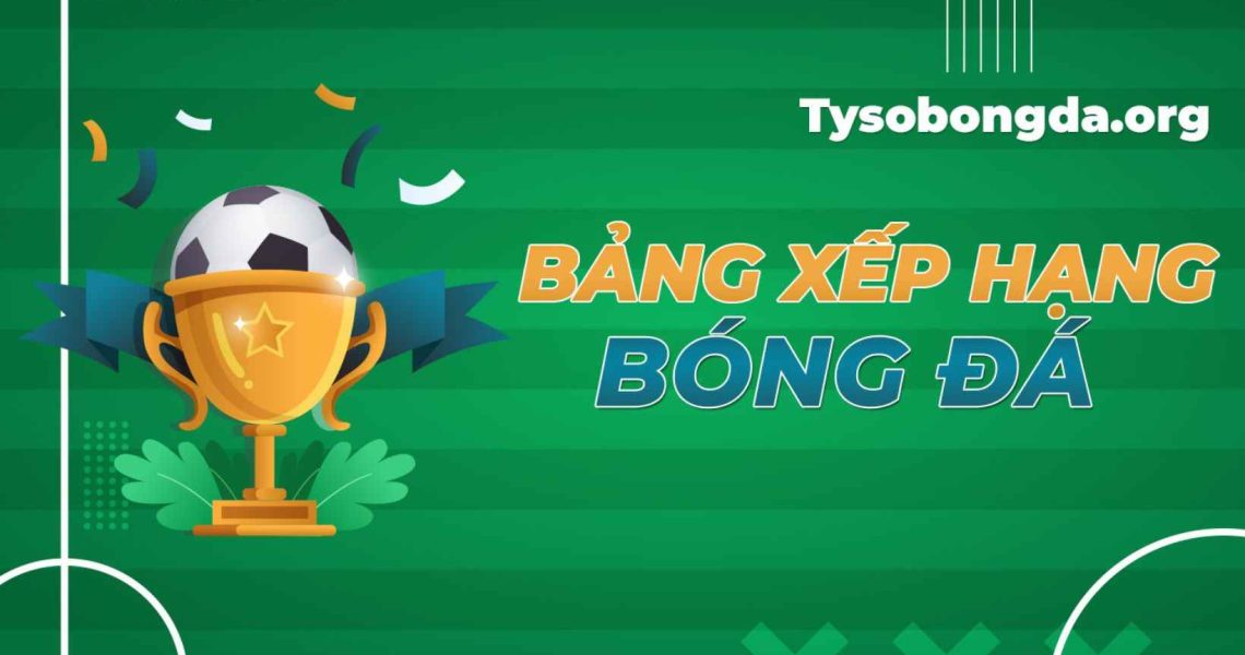 Bảng xếp hạng bóng đá – Cập nhật BXH bóng đá mới nhất hôm nay